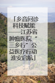 乡音问诊 科技赋能——江苏省肿瘤医院“三乡行”公益医疗行动淮安启航