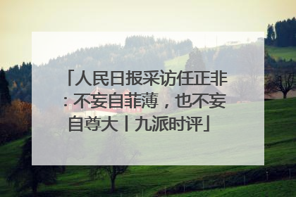 人民日报采访任正非：不妄自菲薄，也不妄自尊大丨九派时评