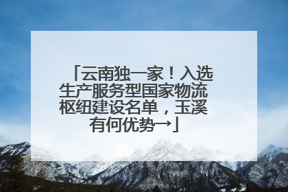 云南独一家！入选生产服务型国家物流枢纽建设名单，玉溪有何优势→