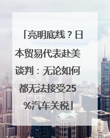 亮明底线？日本贸易代表赴美谈判：无论如何都无法接受25%汽车关税