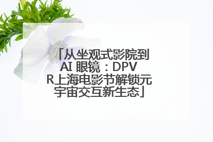 从坐观式影院到 AI 眼镜：DPVR上海电影节解锁元宇宙交互新生态