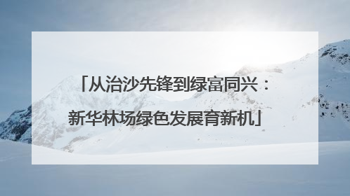 从治沙先锋到绿富同兴：新华林场绿色发展育新机