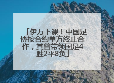 伊万下课！中国足协按合约单方终止合作，其曾带领国足4胜2平8负