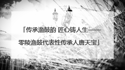 传承渔鼓韵 匠心铸人生——零陵渔鼓代表性传承人唐天宝