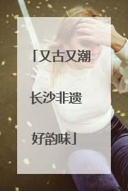 又古又潮 长沙非遗好韵味