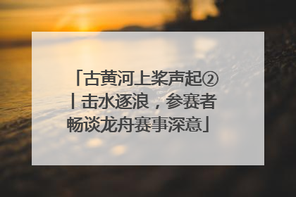 古黄河上桨声起②丨击水逐浪，参赛者畅谈龙舟赛事深意
