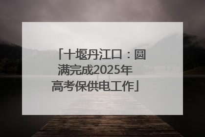 十堰丹江口：圆满完成2025年高考保供电工作