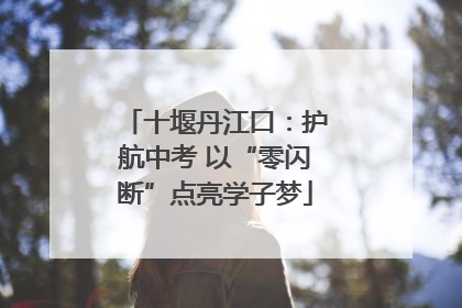 十堰丹江口：护航中考 以“零闪断”点亮学子梦