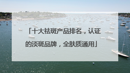 十大祛斑产品排名，认证的淡斑品牌，全肤质通用
