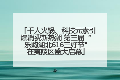 千人火锅、科技元素引爆消费新热潮 第三届“乐购湖北616三好节”在夷陵区盛大启幕