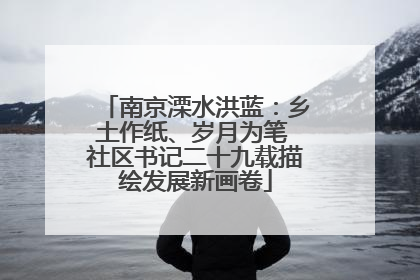 南京溧水洪蓝：乡土作纸、岁月为笔 社区书记二十九载描绘发展新画卷