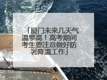 厦门未来几天气温攀高！高考期间考生要注意做好防暑降温工作