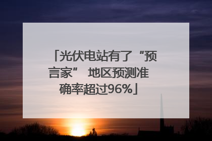 光伏电站有了“预言家” 地区预测准确率超过96%