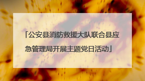 公安县消防救援大队联合县应急管理局开展主题党日活动