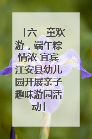 六一童欢游，端午粽情浓 宜宾江安县幼儿园开展亲子趣味游园活动