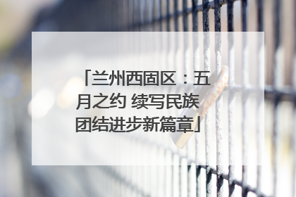兰州西固区：五月之约 续写民族团结进步新篇章