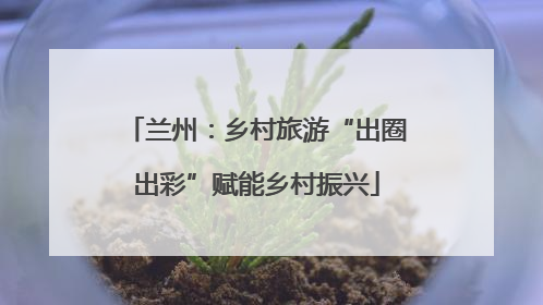 兰州：乡村旅游“出圈出彩”赋能乡村振兴
