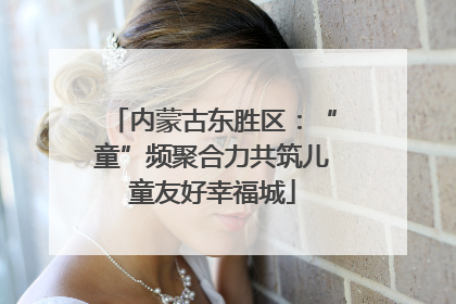 内蒙古东胜区：“童”频聚合力共筑儿童友好幸福城