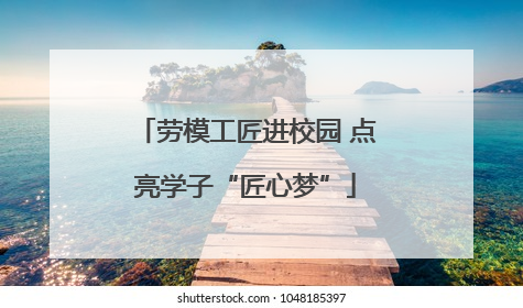 劳模工匠进校园 点亮学子“匠心梦”