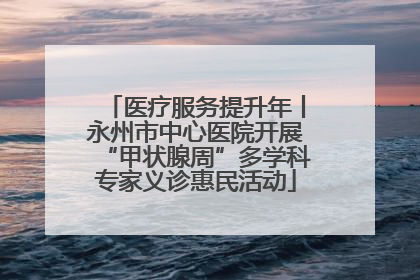 医疗服务提升年丨永州市中心医院开展“甲状腺周”多学科专家义诊惠民活动