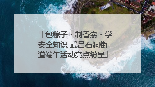 包粽子・制香囊・学安全知识 武昌石洞街道端午活动亮点纷呈