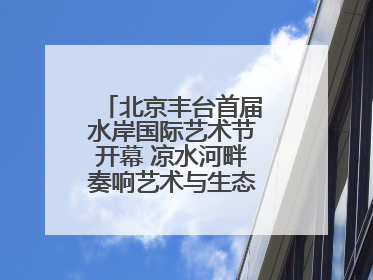 北京丰台首届水岸国际艺术节开幕 凉水河畔奏响艺术与生态 “交响曲”