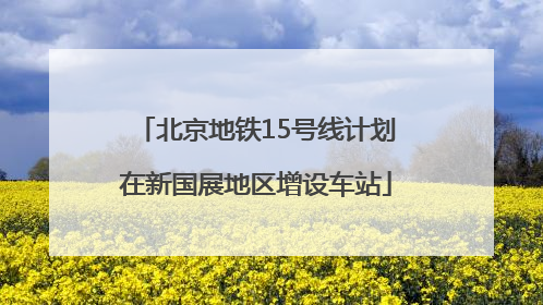 北京地铁15号线计划在新国展地区增设车站