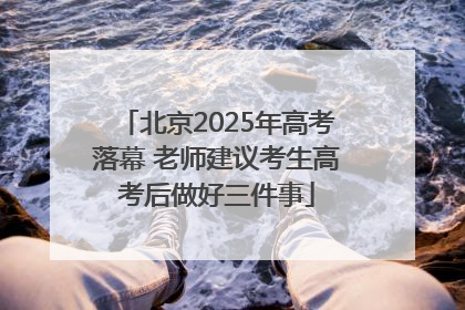 北京2025年高考落幕 老师建议考生高考后做好三件事