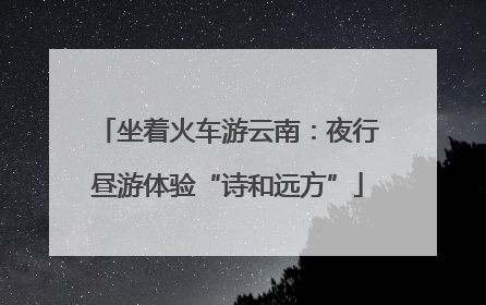 坐着火车游云南：夜行昼游体验“诗和远方”