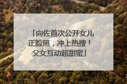 向佐首次公开女儿正脸照，冲上热搜！父女互动超甜蜜