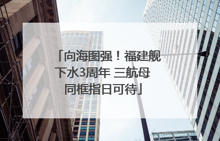 向海图强！福建舰下水3周年 三航母同框指日可待