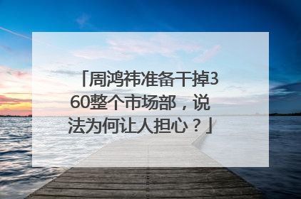 周鸿祎准备干掉360整个市场部，说法为何让人担心？