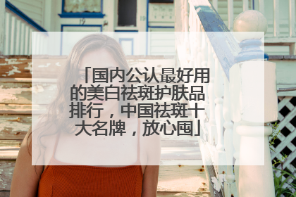 国内公认最好用的美白祛斑护肤品排行，中国祛斑十大名牌，放心囤
