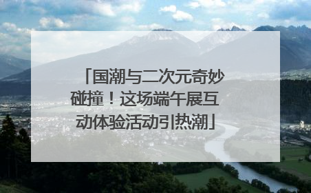 国潮与二次元奇妙碰撞！这场端午展互动体验活动引热潮