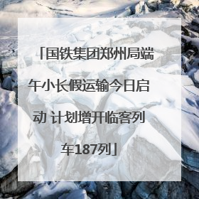 国铁集团郑州局端午小长假运输今日启动 计划增开临客列车187列
