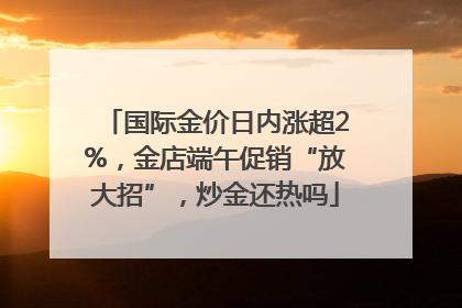 国际金价日内涨超2%，金店端午促销“放大招”，炒金还热吗