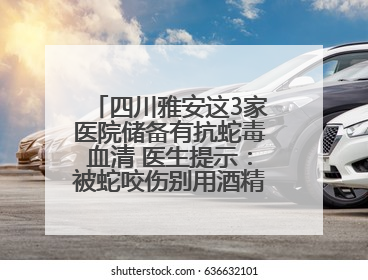 四川雅安这3家医院储备有抗蛇毒血清 医生提示：被蛇咬伤别用酒精冲洗伤口