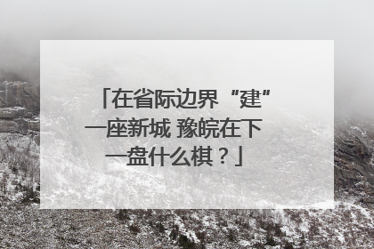 在省际边界“建”一座新城 豫皖在下一盘什么棋？