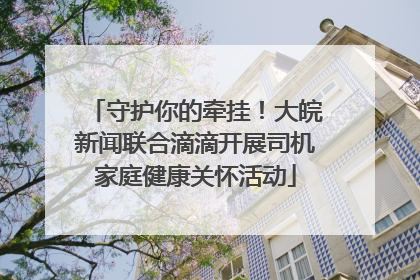 守护你的牵挂！大皖新闻联合滴滴开展司机家庭健康关怀活动