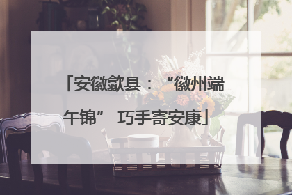 安徽歙县：“徽州端午锦” 巧手寄安康