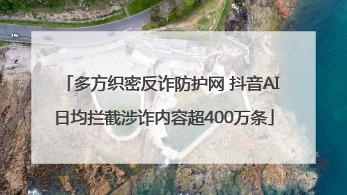 多方织密反诈防护网 抖音AI日均拦截涉诈内容超400万条