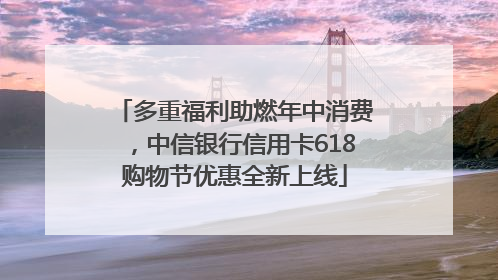 多重福利助燃年中消费，中信银行信用卡618购物节优惠全新上线