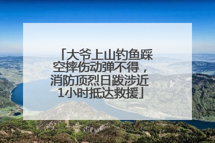大爷上山钓鱼踩空摔伤动弹不得，消防顶烈日跋涉近1小时抵达救援