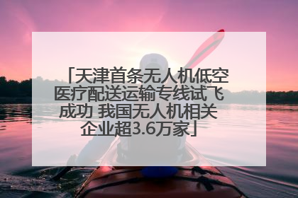 天津首条无人机低空医疗配送运输专线试飞成功 我国无人机相关企业超3.6万家