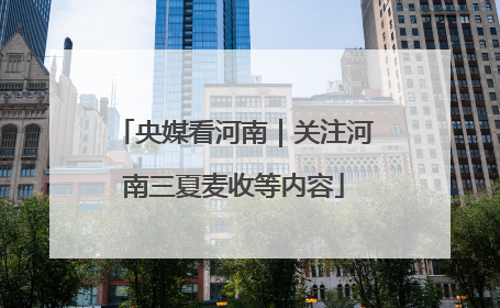 央媒看河南｜关注河南三夏麦收等内容