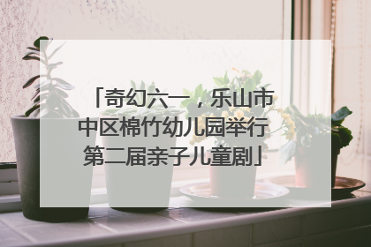 奇幻六一，乐山市中区棉竹幼儿园举行第二届亲子儿童剧