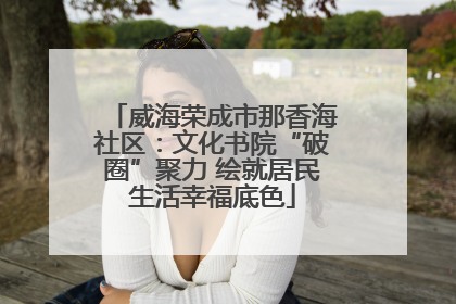 威海荣成市那香海社区：文化书院“破圈”聚力 绘就居民生活幸福底色