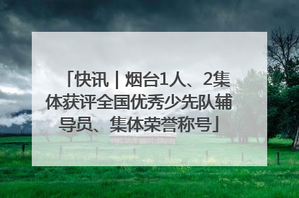 快讯｜烟台1人、2集体获评全国优秀少先队辅导员、集体荣誉称号