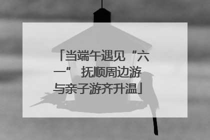 当端午遇见“六一” 抚顺周边游与亲子游齐升温
