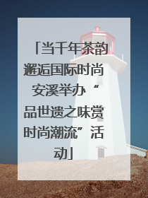 当千年茶韵邂逅国际时尚 安溪举办“品世遗之味赏时尚潮流”活动